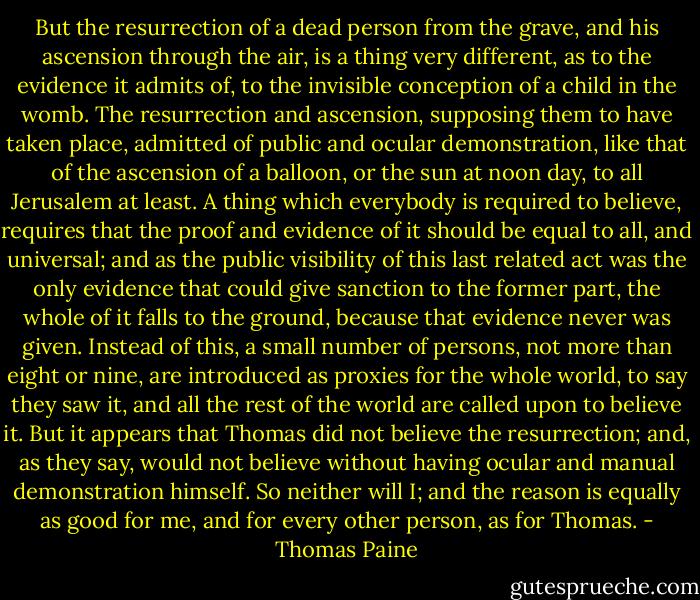 But the resurrection of a dead person from the grave, and his ascension through the air, is a thing very different, as to the evidence it admits of, to the invisible conception of a child in the womb. The resurrection and ascension, supposing them to have taken place, admitted of public and ocular demonstration, like that of the ascension of a balloon, or the sun at noon day, to all Jerusalem at least. A thing which everybody is required to believe, requires that the proof and evidence of it should be equal to all, and universal; and as the public visibility of this last related act was the only evidence that could give sanction to the former part, the whole of it falls to the ground, because that evidence never was given. Instead of this, a small number of persons, not more than eight or nine, are introduced as proxies for the whole world, to say they saw it, and all the rest of the world are called upon to believe it. But it appears that Thomas did not believe the resurrection; and, as they say, would not believe without having ocular and manual demonstration himself. So neither will I; and the reason is equally as good for me, and for every other person, as for Thomas. - Thomas Paine