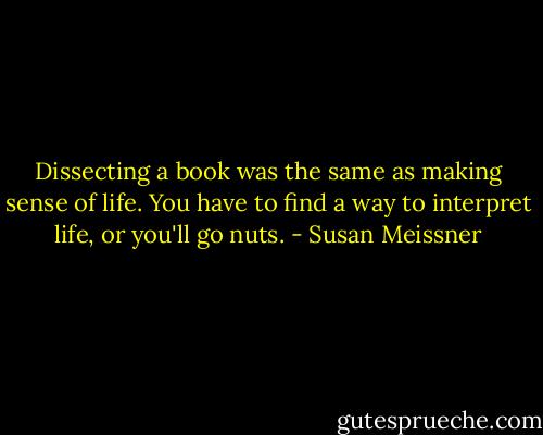 Dissecting a book was the same as making sense of life. You have to find a way to interpret life, or you'll go nuts. - Susan Meissner