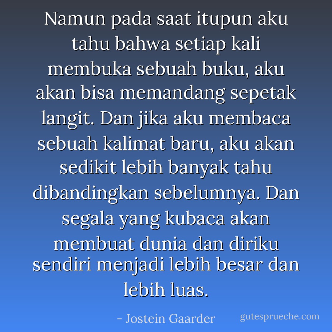 Namun pada saat itupun aku tahu bahwa setiap kali membuka sebuah buku, aku akan bisa memandang sepetak langit. Dan jika aku membaca sebuah kalimat baru, aku akan sedikit lebih banyak tahu dibandingkan sebelumnya. Dan segala yang kubaca akan membuat dunia dan diriku sendiri menjadi lebih besar dan lebih luas. - Jostein Gaarder