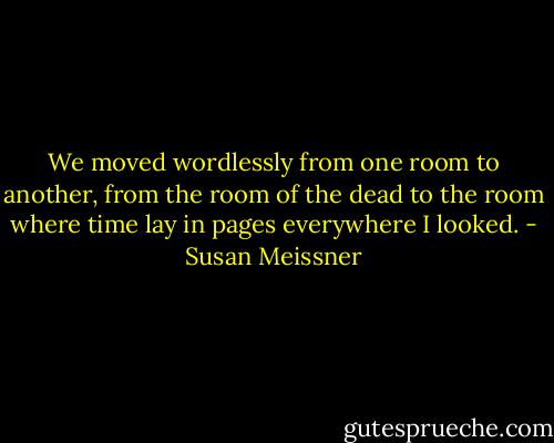 We moved wordlessly from one room to another, from the room of the dead to the room where time lay in pages everywhere I looked. - Susan Meissner