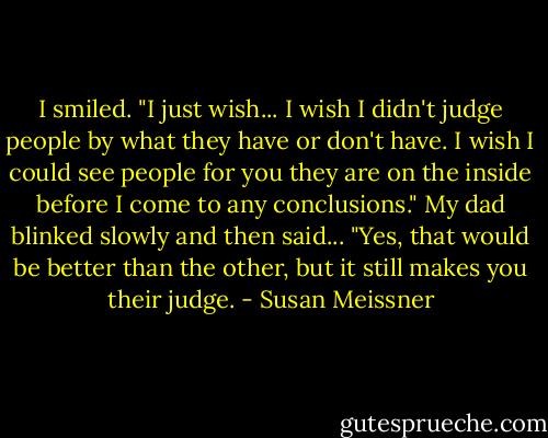 I smiled. "I just wish... I wish I didn't judge people by what they have or don't have. I wish I could see people for you they are on the inside before I come to any conclusions."<br />My dad blinked slowly and then said... "Yes, that would be better than the other, but it still makes you their judge. - Susan Meissner