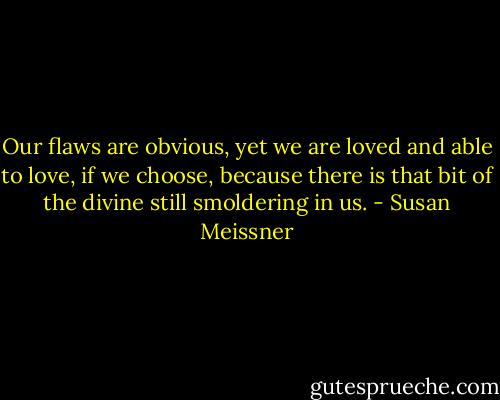 Our flaws are obvious, yet we are loved and able to love, if we choose, because there is that bit of the divine still smoldering in us. - Susan Meissner