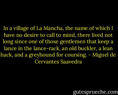 In a village of La Mancha, the name of which I have no desire to call to mind, there lived not long since one of those gentlemen that keep a lance in the lance-rack, an old buckler, a lean hack, and a greyhound for coursing. - Miguel de Cervantes Saavedra