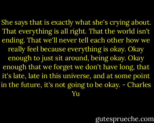 She says that is exactly what she's crying about. That everything is all right. That the world isn't ending. That we'll never tell each other how we really feel because everything is okay. Okay enough to just sit around, being okay. Okay enough that we forget we don't have long, that it's late, late in this universe, and at some point in the future, it's not going to be okay. - Charles Yu