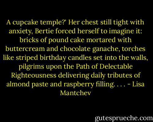 A cupcake temple?' Her chest still tight with anxiety, Bertie forced herself to imagine it: bricks of pound cake mortared with buttercream and chocolate ganache, torches like striped birthday candles set into the walls, pilgrims upon the Path of Delectable Righteousness delivering daily tributes of almond paste and raspberry filling. . . . - Lisa Mantchev