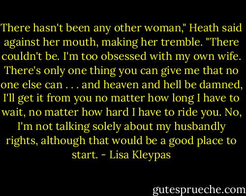 There hasn't been any other woman," Heath said against her mouth, making her tremble. "There couldn't be. I'm too obsessed with my own wife. There's only one thing you can give me that no one else can . . . and heaven and hell be damned, I'll get it from you no matter how long I have to wait, no matter how hard I have to ride you. No, I'm not talking solely about my husbandly rights, although that would be a good place to start. - Lisa Kleypas