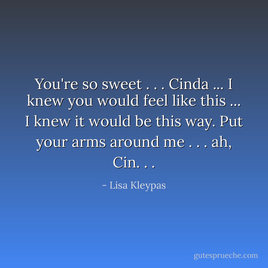 You're so sweet . . . Cinda ... I knew you would feel like this ... I knew it would be this way. Put your arms around me . . . ah, Cin. . . - Lisa Kleypas