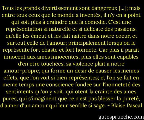 Tous les grands divertissement sont dangereux [...]; mais entre tous ceux que le monde a inventés, il n'y en a point qui soit plus à craindre que la comedie. C'est une représentation si naturelle et si délicate des passions, qu'elle les émeut et les fait naitre dans notre coeur, et surtout celle de l'amour; principalement lorsqu'on le représente fort chaste et fort honnete. Car plus il parait innocent aux ames innocentes, plus elles sont capables d'en etre touchées; sa violence plait a notre amour-propre, qui forme un desir de causer les memes effets, que l'on voit si bien représentes; et l'on se fait en meme temps une conscience fondée sur l'honneteté des sentiments qu'on y voit, qui otent la crainte des ames pures, qui s'imaginent que ce n'est pas blesser la pureté, d'aimer d'un amour qui leur semble si sage. - Blaise Pascal
