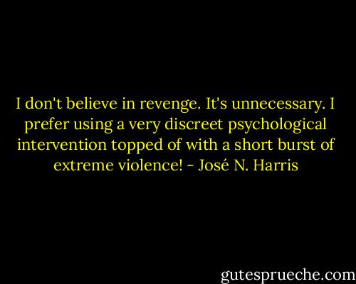 I don't believe in revenge. It's unnecessary. I prefer using a very discreet psychological intervention topped of with a short burst of extreme violence! - José N. Harris
