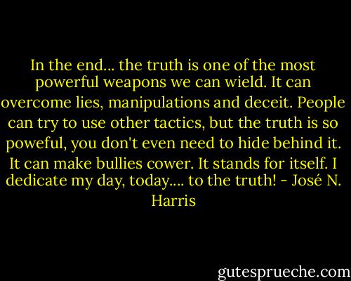 In the end... the truth is one of the most powerful weapons we can wield. It can overcome lies, manipulations and deceit. People can try to use other tactics, but the truth is so poweful, you don't even need to hide behind it. It can make bullies cower. It stands for itself. I dedicate my day, today.... to the truth! - José N. Harris