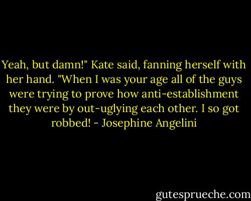 Yeah, but damn!" Kate said, fanning herself with her hand. "When I was your age all of the guys were trying to prove how anti-establishment they were by out-uglying each other. I so got robbed! - Josephine Angelini