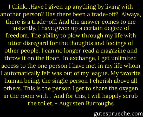 I think…Have I given up anything by living with another person? Has there been a trade-off?<br /><br />Always, there is a trade-off. And the answer comes to me instantly. I have given up a certain degree of freedom. The ability to plow through my life with utter disregard for the thoughts and feelings of other people. I can no longer read a magazine and throw it on the floor.<br /><br />In exchange, I get unlimited access to the one person I have met in my life whom I automatically felt was out of my league. My favorite human being, the single person I cherish above all others. This is the person I get to share the oxygen in the room with .<br /><br />And for this, I will happily scrub the toilet. - Augusten Burroughs