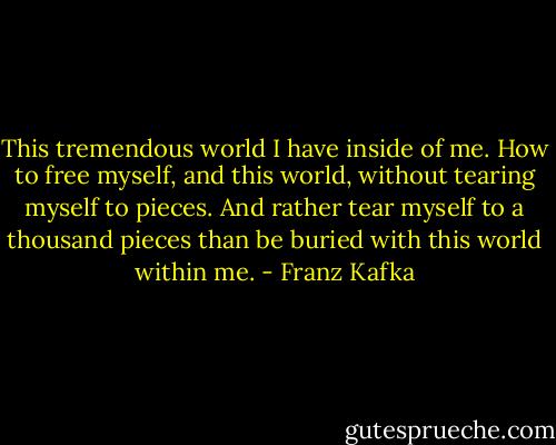 This tremendous world I have inside of me. How to free myself, and this world, without tearing myself to pieces. And rather tear myself to a thousand pieces than be buried with this world within me. - Franz Kafka