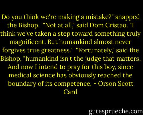 Do you think we're making a mistake?" snapped the Bishop.<br /><br />"Not at all," said Dom Cristao. "I think we've taken a step toward something truly magnificent. But humankind almost never forgives true greatness."<br /><br />"Fortunately," said the Bishop, "humankind isn't the judge that matters. And now I intend to pray for this boy, since medical science has obviously reached the boundary of its competence. - Orson Scott Card