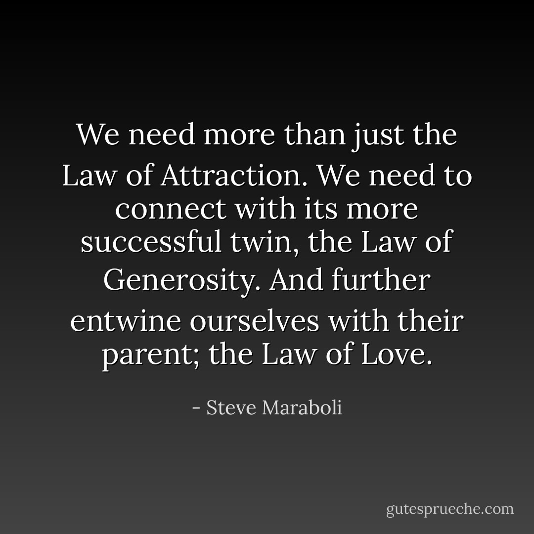 We need more than just the Law of Attraction. We need to connect with its more successful twin, the Law of Generosity. And further entwine ourselves with their parent; the Law of Love. - Steve Maraboli