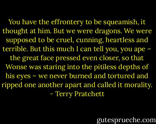 You have the effrontery to be squeamish, it thought at him. But we were dragons. We were supposed to be cruel, cunning, heartless and terrible. But this much I can tell you, you ape – the great face pressed even closer, so that Wonse was staring into the pitiless depths of his eyes – we never burned and tortured and ripped one another apart and called it morality. - Terry Pratchett