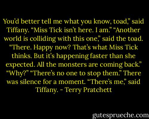 You’d better tell me what you know, toad,” said Tiffany. “Miss Tick isn’t here. I am.”<br />“Another world is colliding with this one,” said the toad. “There. Happy now? That’s what Miss Tick thinks. But it’s happening faster than she expected. All the monsters are coming back.”<br />“Why?”<br />“There’s no one to stop them.”<br />There was silence for a moment.<br />“There’s me,” said Tiffany. - Terry Pratchett