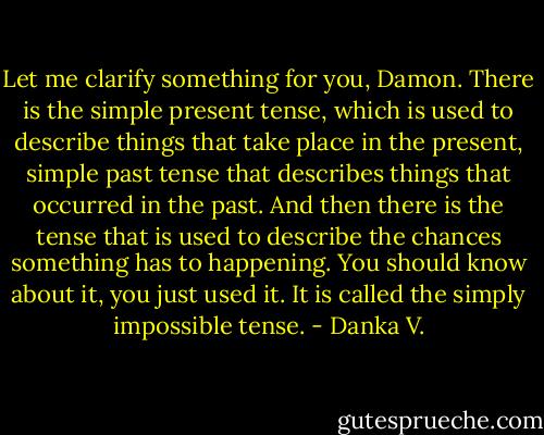 Let me clarify something for you, Damon. There is the simple<br />present tense, which is used to describe things that take place in the<br />present, simple past tense that describes things that occurred in the<br />past. And then there is the tense that is used to describe the chances<br />something has to happening. You should know about it, you just<br />used it. It is called the simply impossible tense. - Danka V.