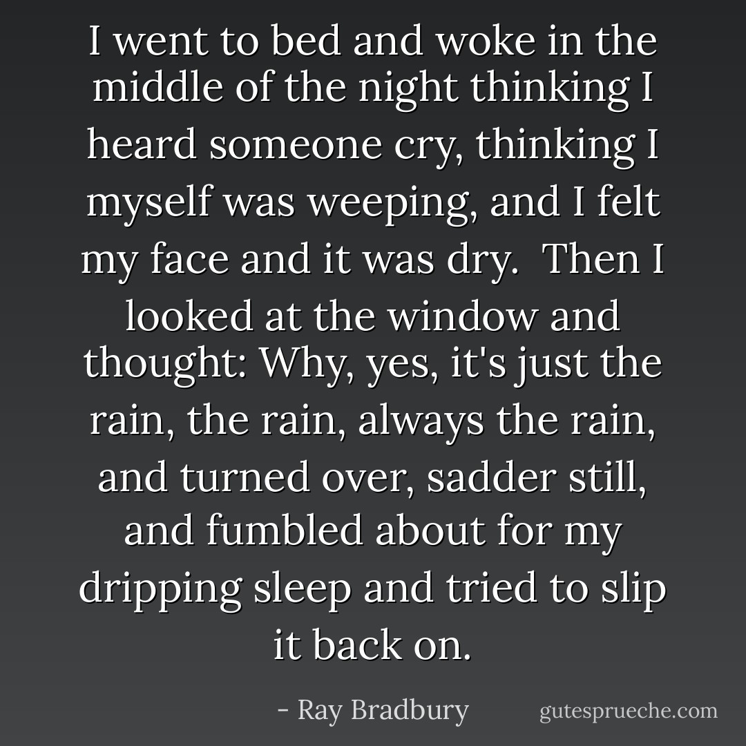 I went to bed and woke in the middle of the night thinking I heard someone cry, thinking I myself was weeping, and I felt my face and it was dry.<br /><br />Then I looked at the window and thought: Why, yes, it's just the rain, the rain, always the rain, and turned over, sadder still, and fumbled about for my dripping sleep and tried to slip it back on. - Ray Bradbury