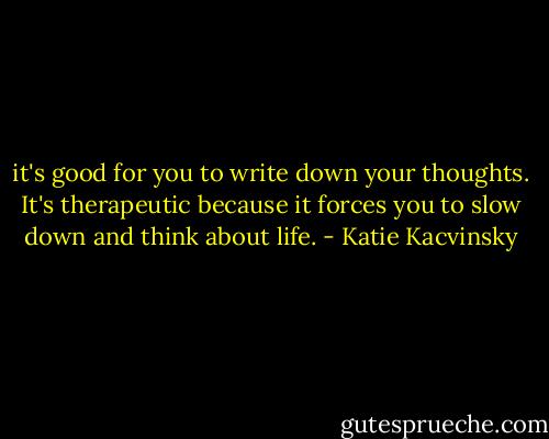 it's good for you to write down your thoughts. It's<br />therapeutic because it forces you to slow down and think about<br />life. - Katie Kacvinsky