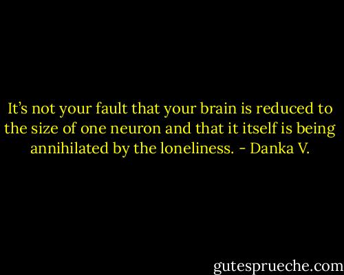 It’s not<br />your fault that your brain is reduced to the size of one neuron and<br />that it itself is being annihilated by the loneliness. - Danka V.