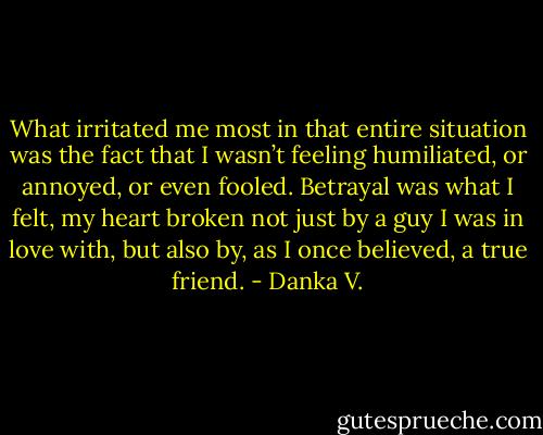 What irritated me most in that entire situation was the fact that I<br />wasn’t feeling humiliated, or annoyed, or even fooled. Betrayal was<br />what I felt, my heart broken not just by a guy I was in love with, but<br />also by, as I once believed, a true friend. - Danka V.