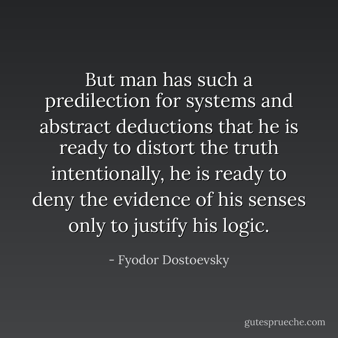 But man has such a predilection for systems and abstract deductions that he is ready to distort the truth intentionally, he is ready to deny the evidence of his senses only to justify his logic. - Fyodor Dostoevsky