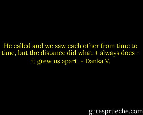 He called and we saw each other from time to time, but the<br />distance did what it always does - it grew us apart. - Danka V.