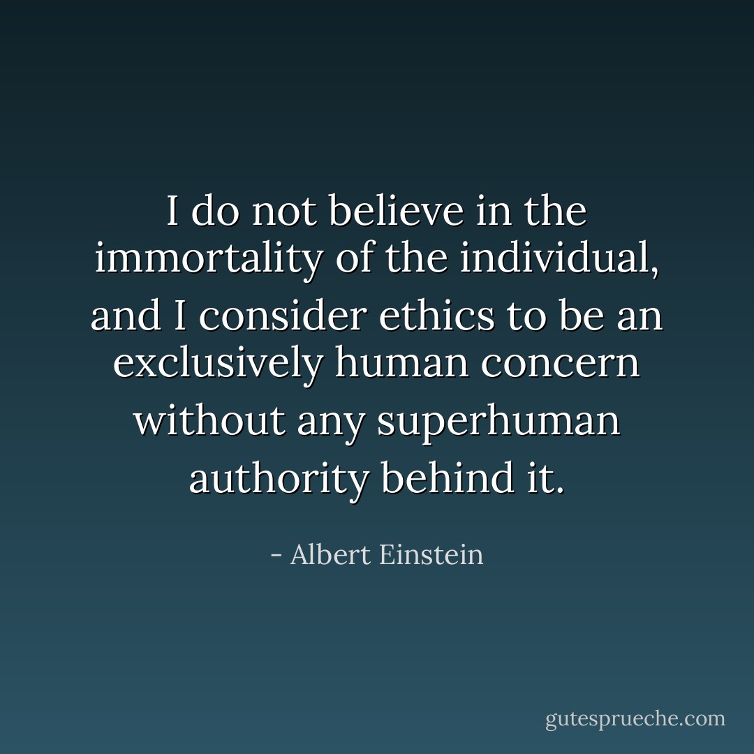 I do not believe in the immortality of the individual, and I consider ethics to be an exclusively human concern without any superhuman authority behind it. - Albert Einstein