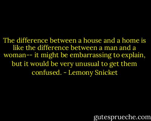 The difference between a house and a home is like the difference between a man and a woman-- it might be embarrassing to explain, but it would be very unusual to get them confused. - Lemony Snicket