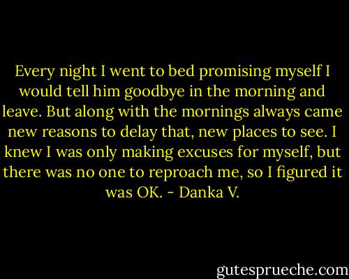 Every night I went to bed promising myself I would tell him<br />goodbye in the morning and leave. But along with the mornings<br />always came new reasons to delay that, new places to see. I knew I<br />was only making excuses for myself, but there was no one to<br />reproach me, so I figured it was OK. - Danka V.