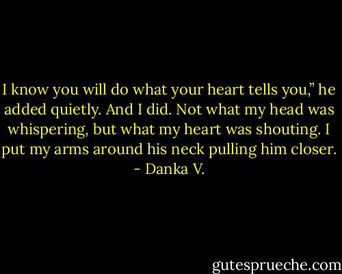 I know you will do what your heart tells you,” he added<br />quietly.<br />And I did. Not what my head was whispering, but what my<br />heart was shouting. I put my arms around his neck pulling him<br />closer. - Danka V.