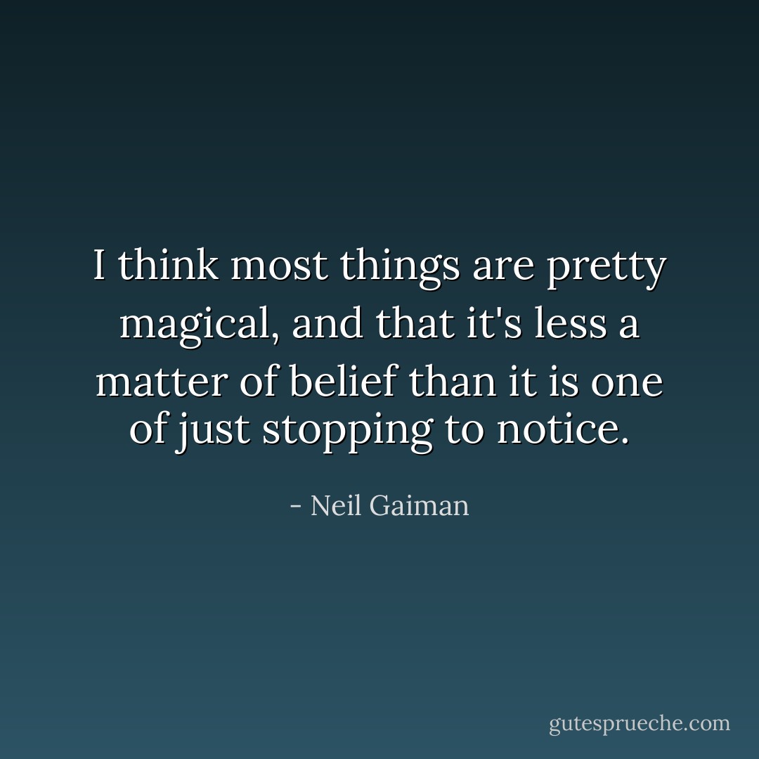 I think most things are pretty magical, and that it's less a matter of belief than it is one of just stopping to notice. - Neil Gaiman