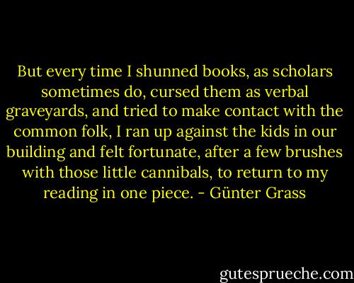 But every time I shunned books, as scholars sometimes do, cursed them as verbal graveyards, and tried to make contact with the common folk, I ran up against the kids in our building and felt fortunate, after a few brushes with those little cannibals, to return to my reading in one piece. - Günter Grass