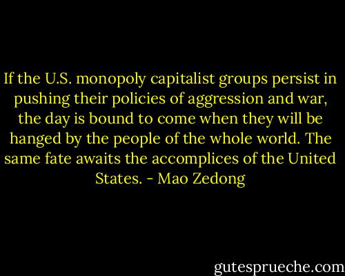If the U.S. monopoly capitalist groups persist in pushing their policies of aggression and war, the day is bound to come when they will be hanged by the people of the whole world. The same fate awaits the accomplices of the United States. - Mao Zedong