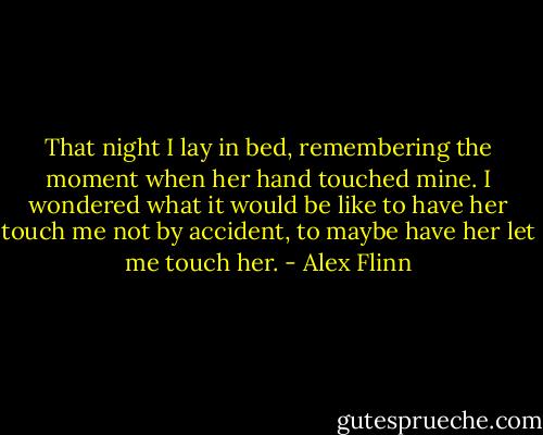 That night I lay in bed, remembering the moment when her hand touched mine. I wondered what it would be like to have her touch me not by accident, to maybe have her let me touch her. - Alex Flinn