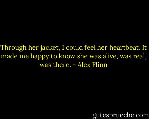Through her jacket, I could feel her heartbeat. It made me happy to know she was alive, was real, was there. - Alex Flinn