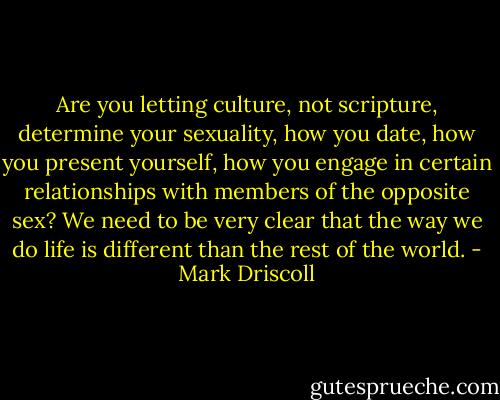 Are you letting culture, not scripture, determine your sexuality, how you date, how you present yourself, how you engage in certain relationships with members of the opposite sex? We need to be very clear that the way we do life is different than the rest of the world. - Mark Driscoll