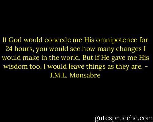 If God would concede me His omnipotence for 24 hours, you would see how many changes I would make in the world. But if He gave me His wisdom too, I would leave things as they are. - J.M.L. Monsabre