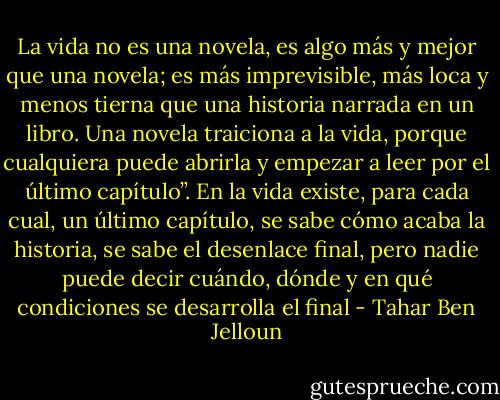La vida no es una novela, es algo más y mejor que una novela; es más imprevisible, más loca y menos tierna que una historia narrada en un libro. Una novela traiciona a la vida, porque cualquiera puede abrirla y empezar a leer por el último capítulo”. En la vida existe, para cada cual, un último capítulo, se sabe cómo acaba la historia, se sabe el desenlace final, pero nadie puede decir cuándo, dónde y en qué condiciones se desarrolla el final - Tahar Ben Jelloun