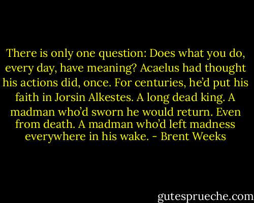 There is only one question: Does what you do, every day, have meaning? Acaelus had thought his actions did, once. For centuries, he’d put his faith in Jorsin Alkestes. A long dead king. A madman who’d sworn he would return. Even from death. A madman who’d left madness everywhere in his wake. - Brent Weeks