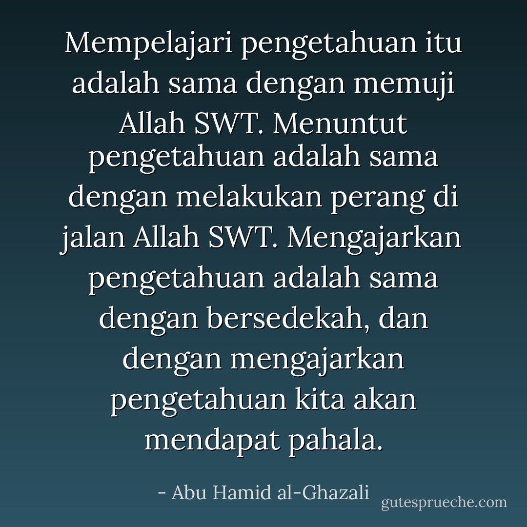 Mempelajari pengetahuan itu adalah sama dengan memuji Allah SWT.<br />Menuntut pengetahuan adalah sama dengan melakukan perang di jalan Allah SWT.<br />Mengajarkan pengetahuan adalah sama dengan bersedekah, dan dengan mengajarkan pengetahuan kita akan mendapat pahala. - Abu Hamid al-Ghazali