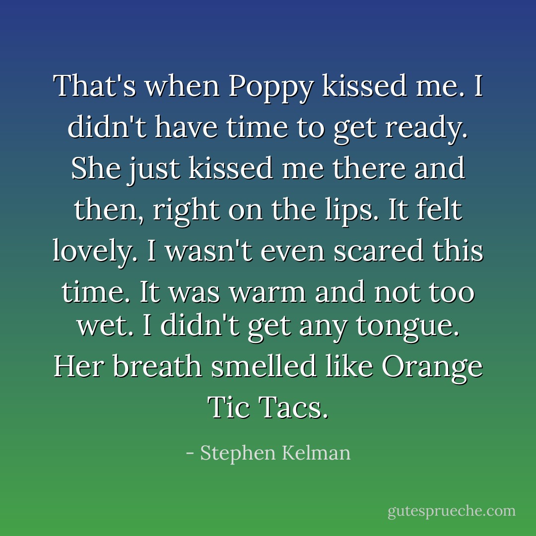 That's when Poppy kissed me. I didn't have time to get ready. She just kissed me there and then, right on the lips. It felt lovely. I wasn't even scared this time. It was warm and not too wet. I didn't get any tongue. Her breath smelled like Orange Tic Tacs. - Stephen Kelman