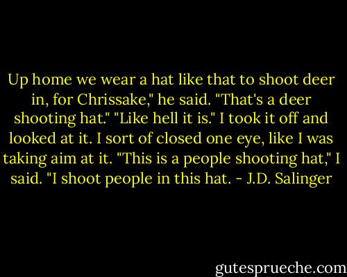 Up home we wear a hat like that to shoot deer in, for Chrissake," he said. "That's a deer shooting hat."<br />"Like hell it is." I took it off and looked at it. I sort of closed one eye, like I was taking aim at it. "This is a people shooting hat," I said. "I shoot people in this hat. - J.D. Salinger