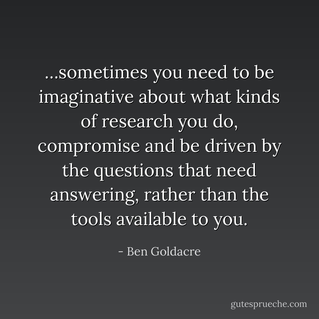 …sometimes you need to be imaginative about what kinds of research you do, compromise and be driven by the questions that need answering, rather than the tools available to you. - Ben Goldacre