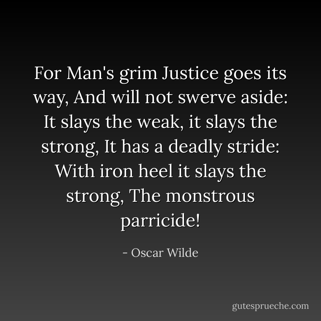 For Man's grim Justice goes its way, And will not swerve aside: It slays the weak, it slays the strong, It has a deadly stride: With iron heel it slays the strong, The monstrous parricide! - Oscar Wilde