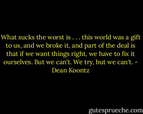 What sucks the worst is . . . this world was a gift to us, and we broke it, and part of the deal is that if we want things right, we have to fix it ourselves. But we can't. We try, but we can't. - Dean Koontz