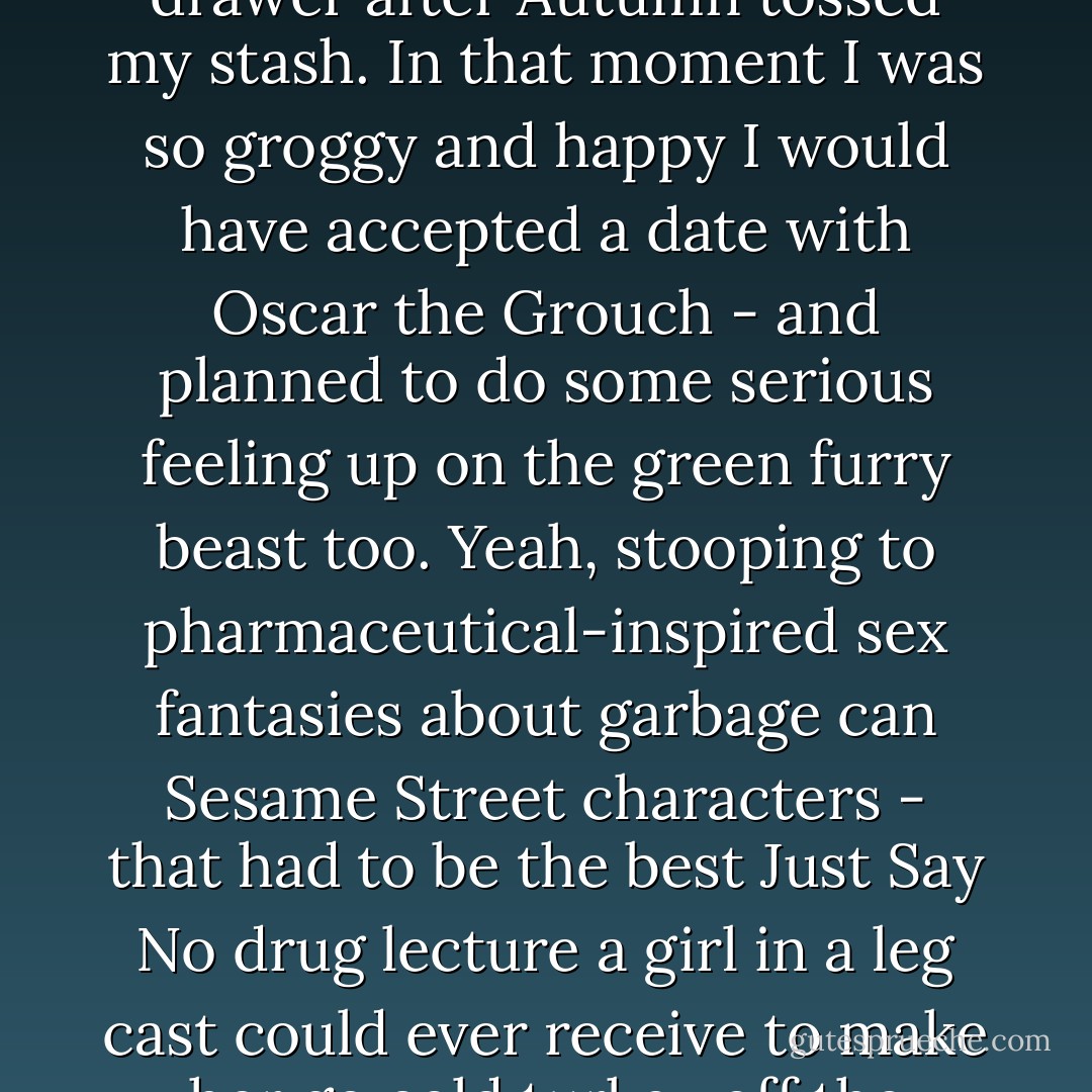 I was coming down off the last painkiller left in my dresser drawer after Autumn tossed my stash. In that moment I was so groggy and happy I would have accepted a date with Oscar the Grouch - and planned to do some serious feeling up on the green furry beast too. Yeah, stooping to pharmaceutical-inspired sex fantasies about garbage can Sesame Street characters - that had to be the best Just Say No drug lecture a girl in a leg cast could ever receive to make her go cold turkey off the meds. - Rachel Cohn