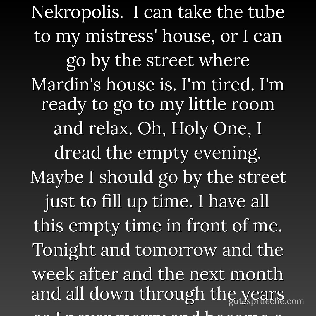 The Second Koran tells us that the darkness in ourselves is a sinister thing. It waits until we relax, it waits until we reach the most vulnerable moments, and then it snares us. I want to be dutiful. I want to do what I should. But when I go back to the tube, I think of where I am going; to that small house and my empty room. What will I do tonight? Make more paper flowers, more wreaths? I am sick of them. Sick of the Nekropolis.<br /><br />I can take the tube to my mistress' house, or I can go by the street where Mardin's house is. I'm tired. I'm ready to go to my little room and relax. Oh, Holy One, I dread the empty evening. Maybe I should go by the street just to fill up time. I have all this empty time in front of me. Tonight and tomorrow and the week after and the next month and all down through the years as I never marry and become a dried-up woman. Evenings spent folding paper. Days cleaning someone else's house. Free afternoons spent shopping a bit, stopping in tea shops because my feet hurt. That is what lives <i>are</i>, aren't they? Attempts to fill our time with activity designed to prevent us from realizing that there <i>is</i> no meaning? - Maureen F. McHugh