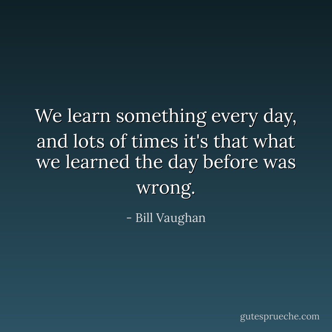 We learn something every day, and lots of times it's that what we learned the day before was wrong. - Bill Vaughan
